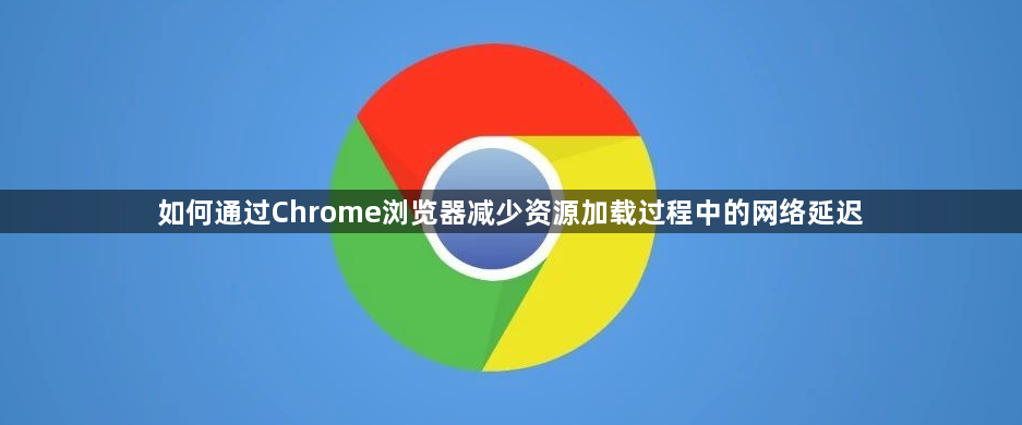 如何通过Chrome浏览器减少资源加载过程中的网络延迟1