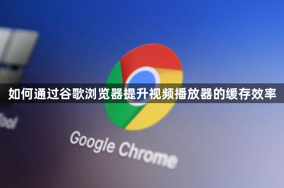 如何通过谷歌浏览器提升视频播放器的缓存效率1