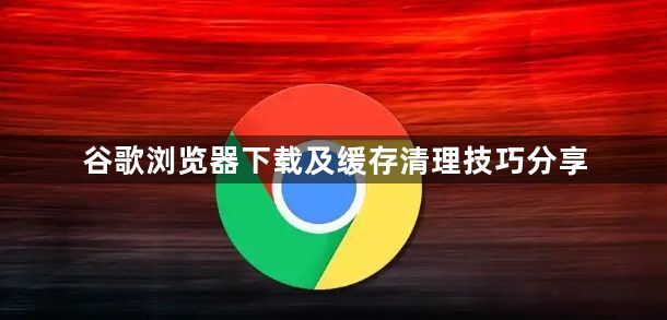 谷歌浏览器下载及缓存清理技巧分享1