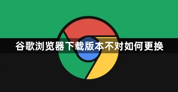 谷歌浏览器下载版本不对如何更换1