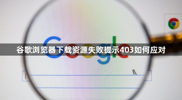 谷歌浏览器下载资源失败提示403如何应对1