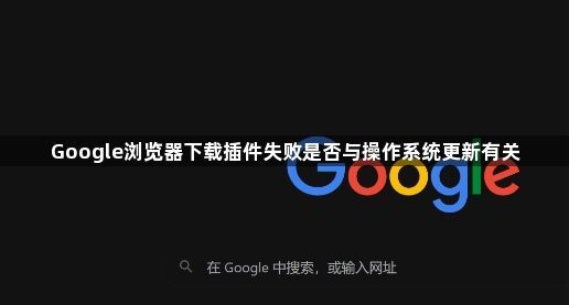 Google浏览器下载插件失败是否与操作系统更新有关1