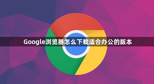 Google浏览器怎么下载适合办公的版本1