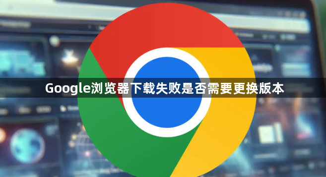 Google浏览器下载失败是否需要更换版本1