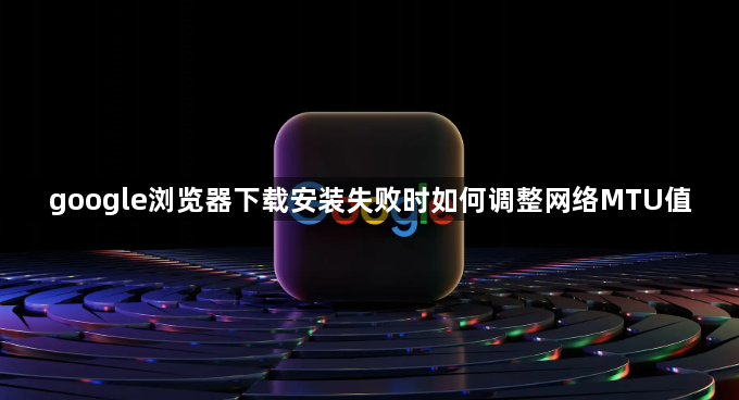 google浏览器下载安装失败时如何调整网络MTU值1