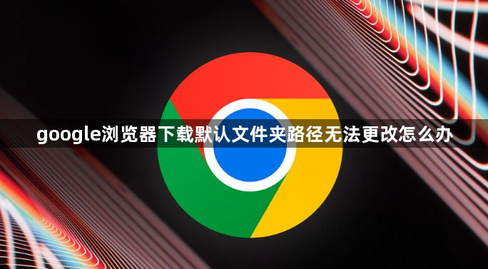 google浏览器下载默认文件夹路径无法更改怎么办1