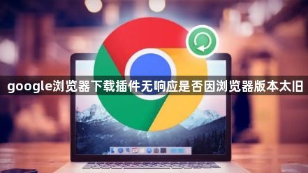 google浏览器下载插件无响应是否因浏览器版本太旧1