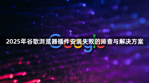 2025年谷歌浏览器插件安装失败的排查与解决方案1