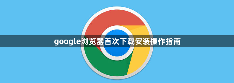 google浏览器首次下载安装操作指南1