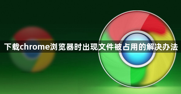 下载chrome浏览器时出现文件被占用的解决办法1