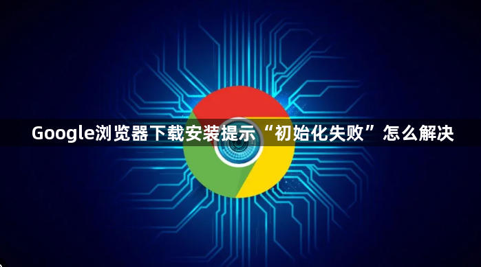 Google浏览器下载安装提示“初始化失败”怎么解决1