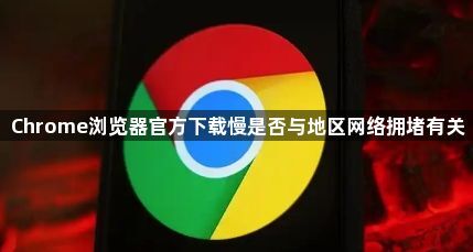 Chrome浏览器官方下载慢是否与地区网络拥堵有关1