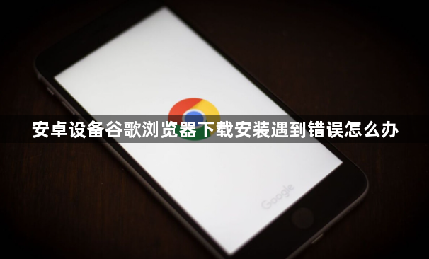 安卓设备谷歌浏览器下载安装遇到错误怎么办1