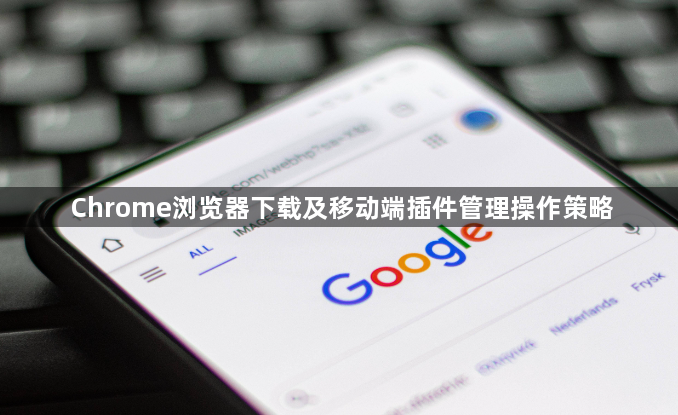 Chrome浏览器下载及移动端插件管理操作策略1
