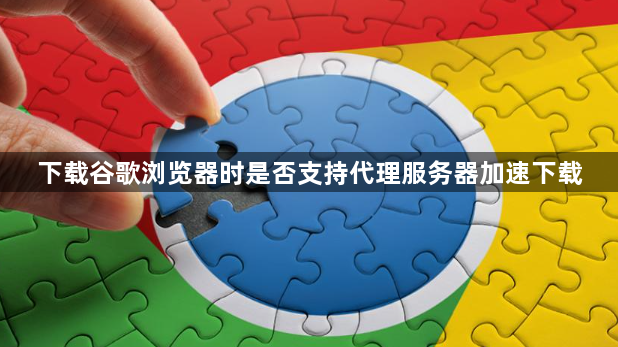 下载谷歌浏览器时是否支持代理服务器加速下载1