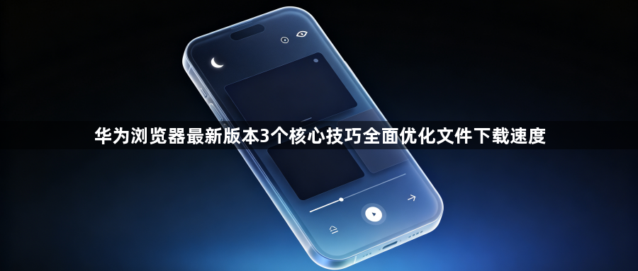 华为浏览器最新版本3个核心技巧全面优化文件下载速度1