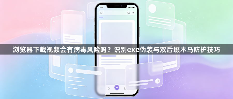 浏览器下载视频会有病毒风险吗？识别exe伪装与双后缀木马防护技巧1